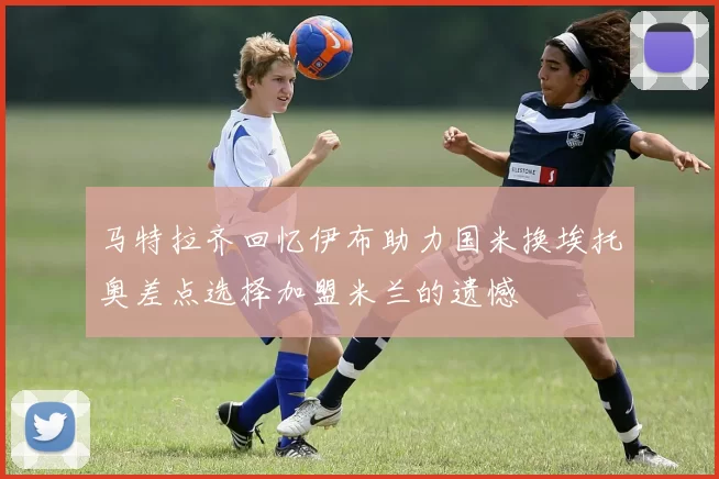 马特拉齐回忆伊布助力国米换埃托奥差点选择加盟米兰的遗憾