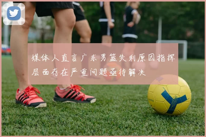 媒体人直言广东男篮失利原因指挥层面存在严重问题亟待解决