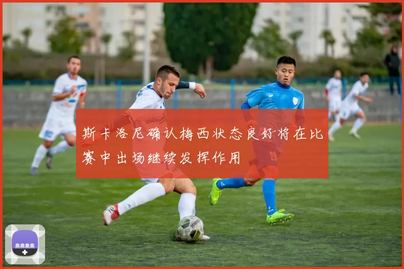 斯卡洛尼确认梅西状态良好将在比赛中出场继续发挥作用