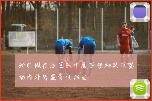 姆巴佩在法国队中展现领袖风范赛场内外皆显责任担当