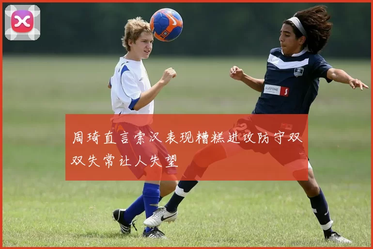 周琦直言索汉表现糟糕进攻防守双双失常让人失望