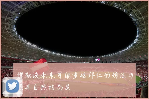 穆勒谈未来可能重返拜仁的想法与顺其自然的态度