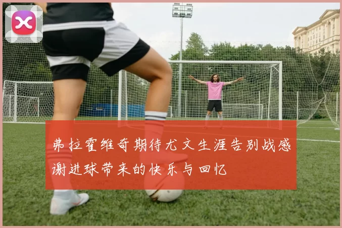 弗拉霍维奇期待尤文生涯告别战感谢进球带来的快乐与回忆
