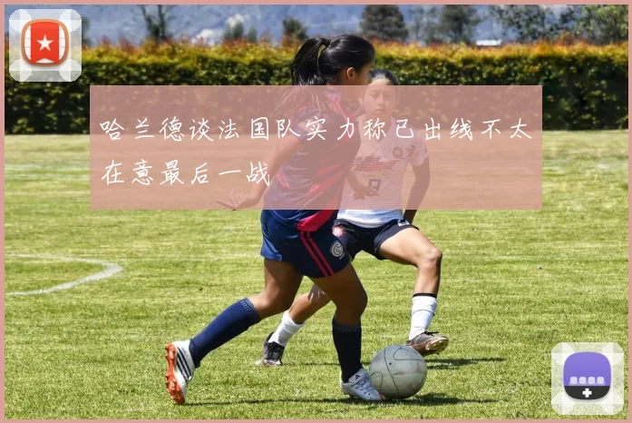 哈兰德谈法国队实力称已出线不太在意最后一战