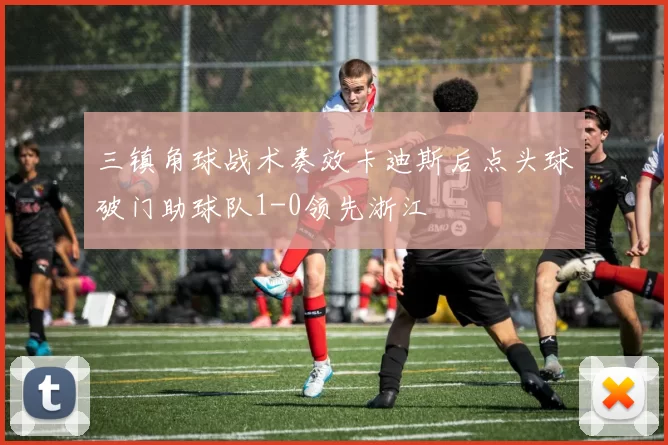 三镇角球战术奏效卡迪斯后点头球破门助球队1-0领先浙江