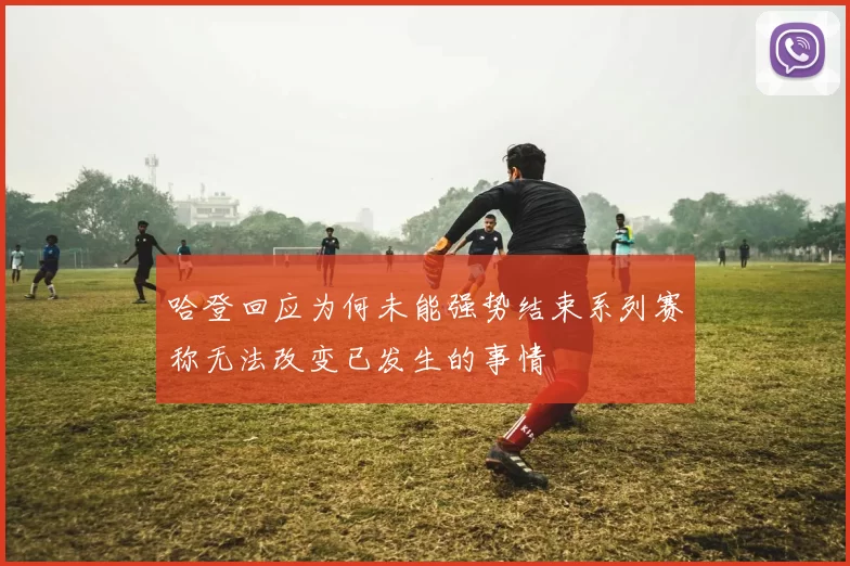 哈登回应为何未能强势结束系列赛称无法改变已发生的事情