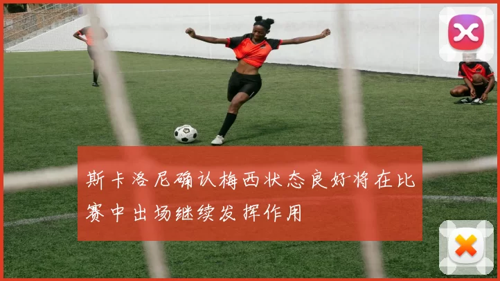 斯卡洛尼确认梅西状态良好将在比赛中出场继续发挥作用