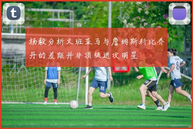 杨毅分析文班亚马与詹姆斯科比乔丹的差距并非顶级进攻明星