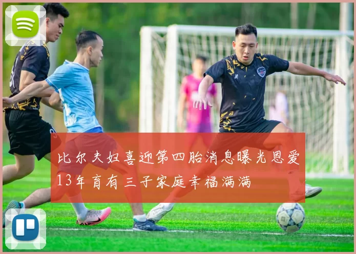 比尔夫妇喜迎第四胎消息曝光恩爱13年育有三子家庭幸福满满