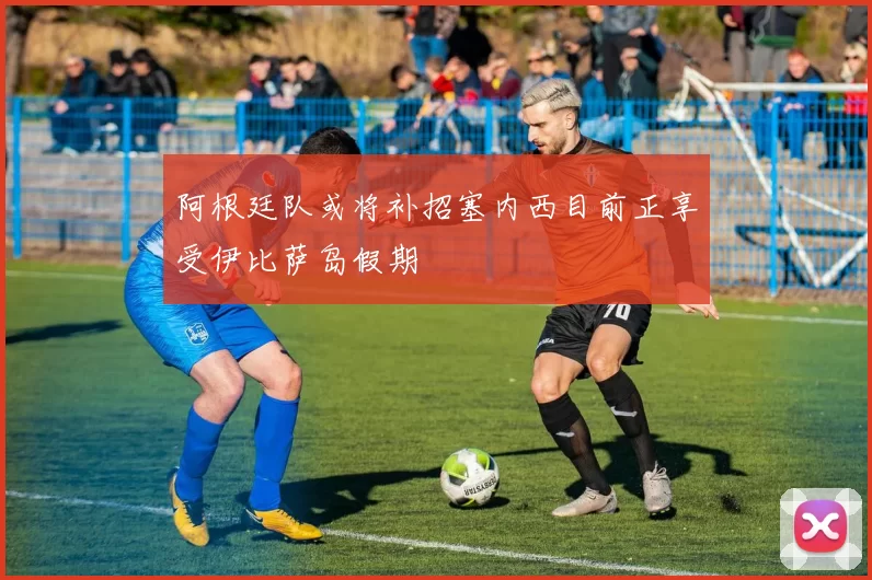 阿根廷队或将补招塞内西目前正享受伊比萨岛假期