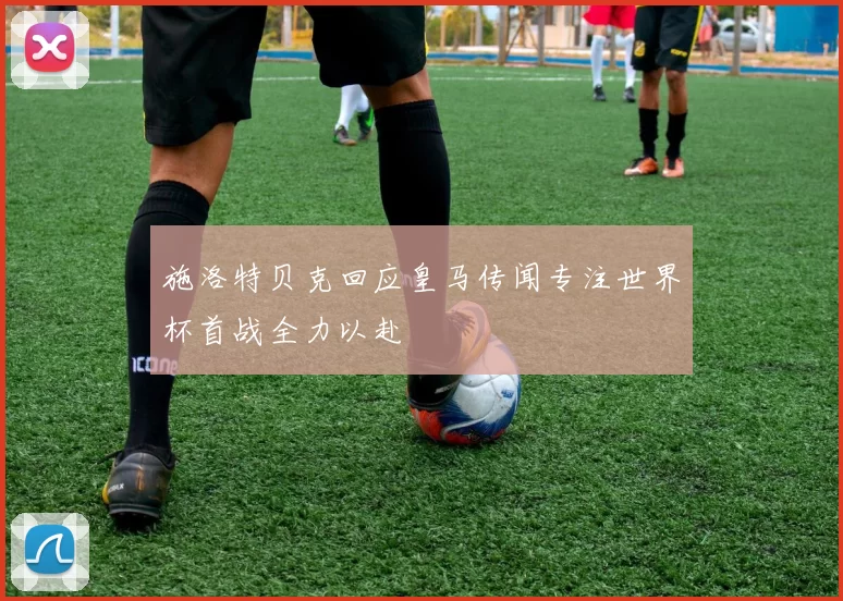 施洛特贝克回应皇马传闻专注世界杯首战全力以赴