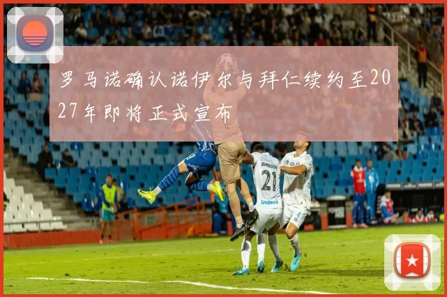 罗马诺确认诺伊尔与拜仁续约至2027年即将正式宣布