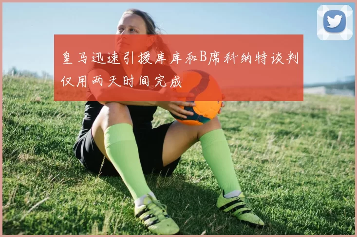 皇马迅速引援库库和B席科纳特谈判仅用两天时间完成