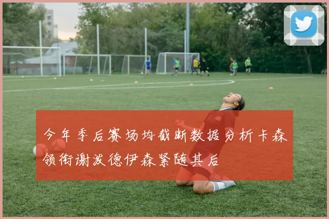 今年季后赛场均截断数据分析卡森领衔谢泼德伊森紧随其后