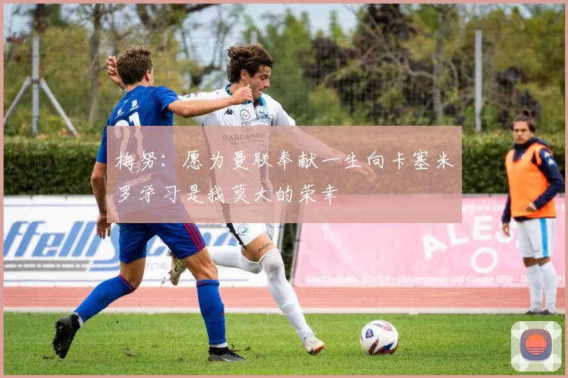 梅努：愿为曼联奉献一生向卡塞米罗学习是我莫大的荣幸