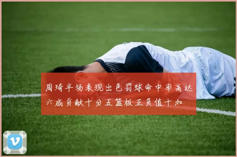 周琦半场表现出色罚球命中率高达六成贡献十分五篮板正负值十加